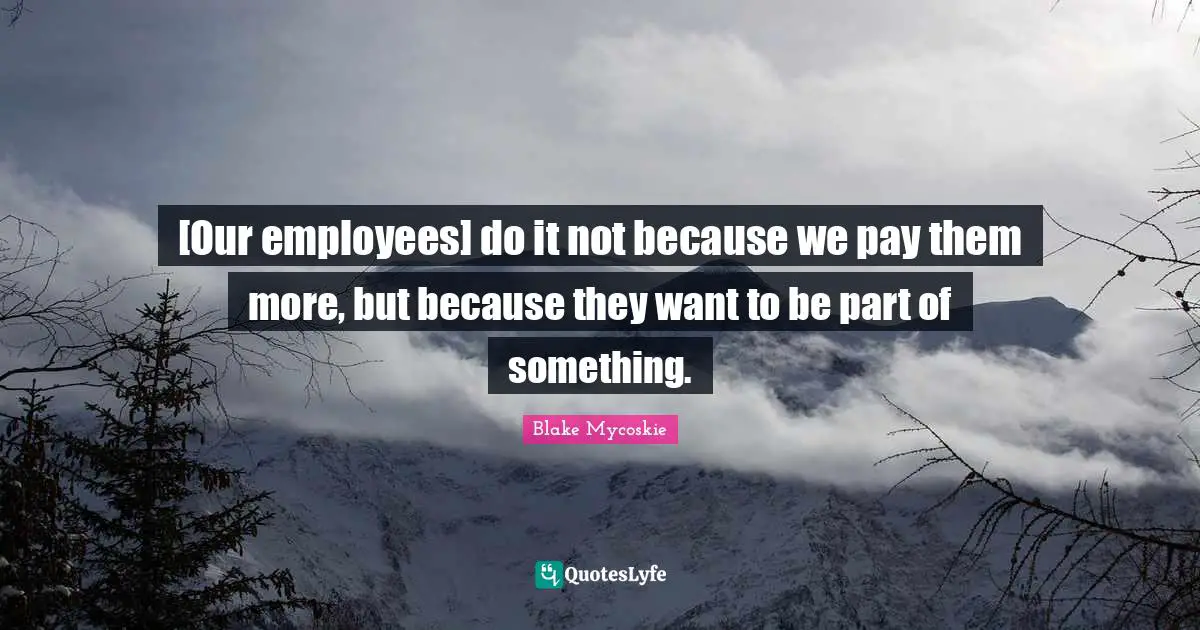 [Our employees] do it not because we pay them more, but because they want to be part of something.