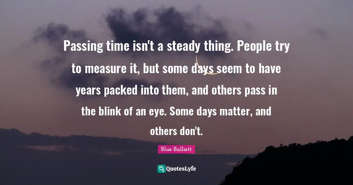 Passing time isn't a steady thing. People try to measure it, but some days seem to have years packed into them, and others pass in the blink of an eye. Some days matter, and others don't.