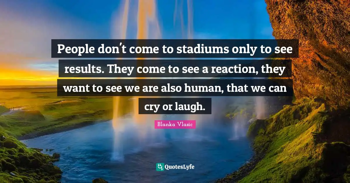 People don't come to stadiums only to see results. They come to see a reaction, they want to see we are also human, that we can cry or laugh.