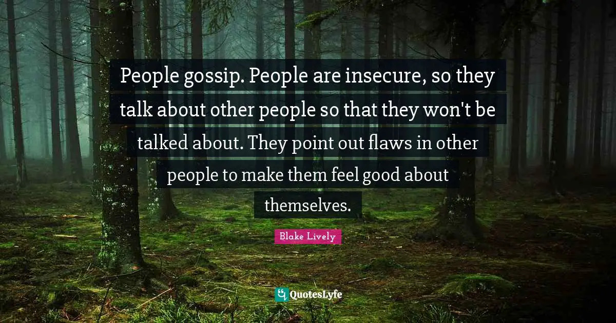 People gossip. People are insecure, so they talk about other people so that they won't be talked about. They point out flaws in other people to make them feel good about themselves.