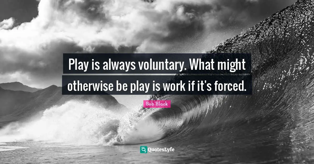 Play is always voluntary. What might otherwise be play is work if it's forced.