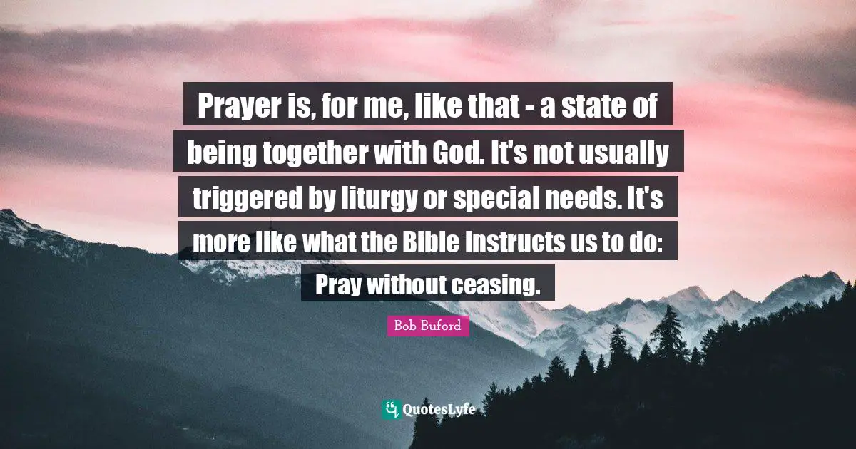 Prayer is, for me, like that - a state of being together with God. It's not usually triggered by liturgy or special needs. It's more like what the Bible instructs us to do: Pray without ceasing.