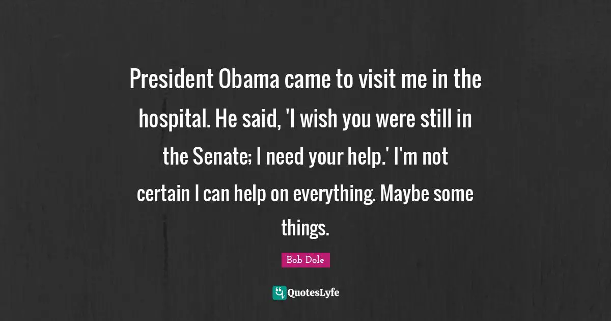 Bob Dole Quotes: "President Obama came to visit me in the hospital. He said, 'I wish you were still in the Senate; I need your help.' I'm not certain I can help on everything. Maybe some things."