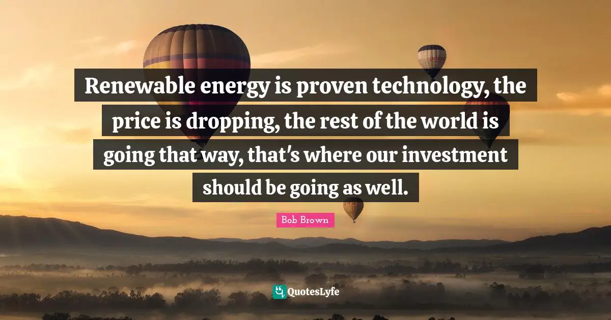 Bob Brown Quotes: "Renewable energy is proven technology, the price is dropping, the rest of the world is going that way, that's where our investment should be going as well."