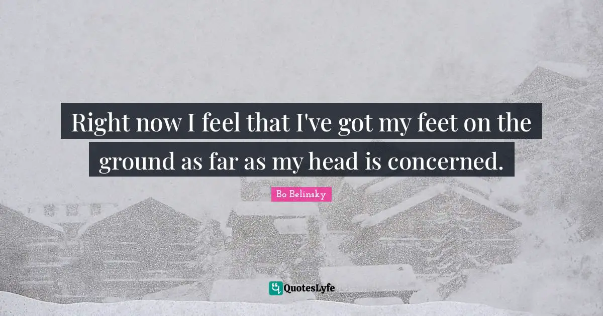 Right now I feel that I've got my feet on the ground as far as my head is concerned.