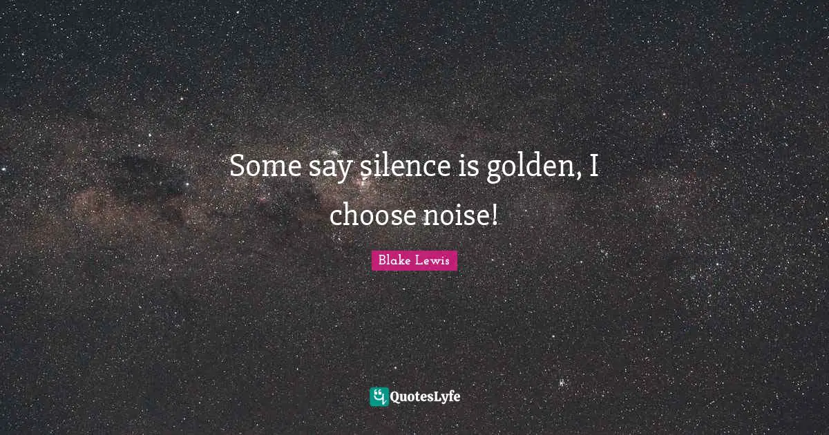 Some say silence is golden, I choose noise!