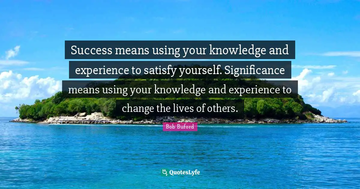 Success means using your knowledge and experience to satisfy yourself. Significance means using your knowledge and experience to change the lives of others.