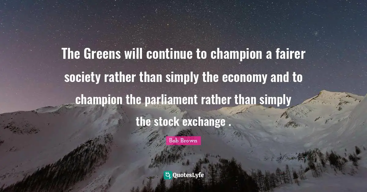 Bob Brown Quotes: "The Greens will continue to champion a fairer society rather than simply the economy and to champion the parliament rather than simply the stock exchange ."