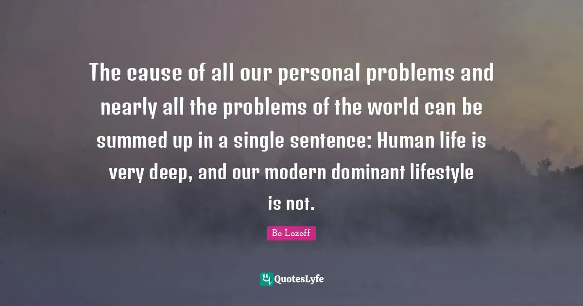 Lifestyle Quotes: "The cause of all our personal problems and nearly all the problems of the world can be summed up in a single sentence: Human life is very deep, and our modern dominant lifestyle is not."