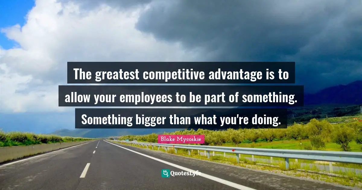The greatest competitive advantage is to allow your employees to be part of something. Something bigger than what you're doing.