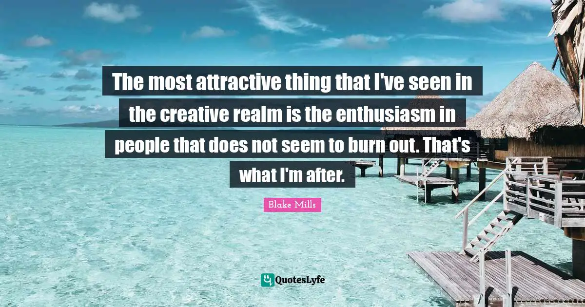 The most attractive thing that I've seen in the creative realm is the enthusiasm in people that does not seem to burn out. That's what I'm after.