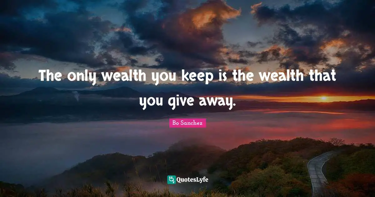 The only wealth you keep is the wealth that you give away.
