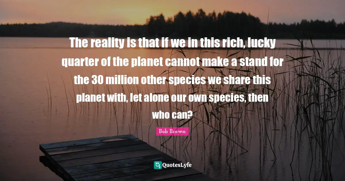 Bob Brown Quotes: "The reality is that if we in this rich, lucky quarter of the planet cannot make a stand for the 30 million other species we share this planet with, let alone our own species, then who can?"