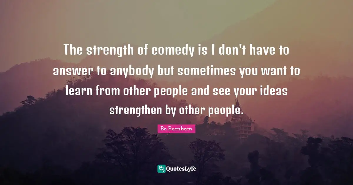 The strength of comedy is I don't have to answer to anybody but sometimes you want to learn from other people and see your ideas strengthen by other people.