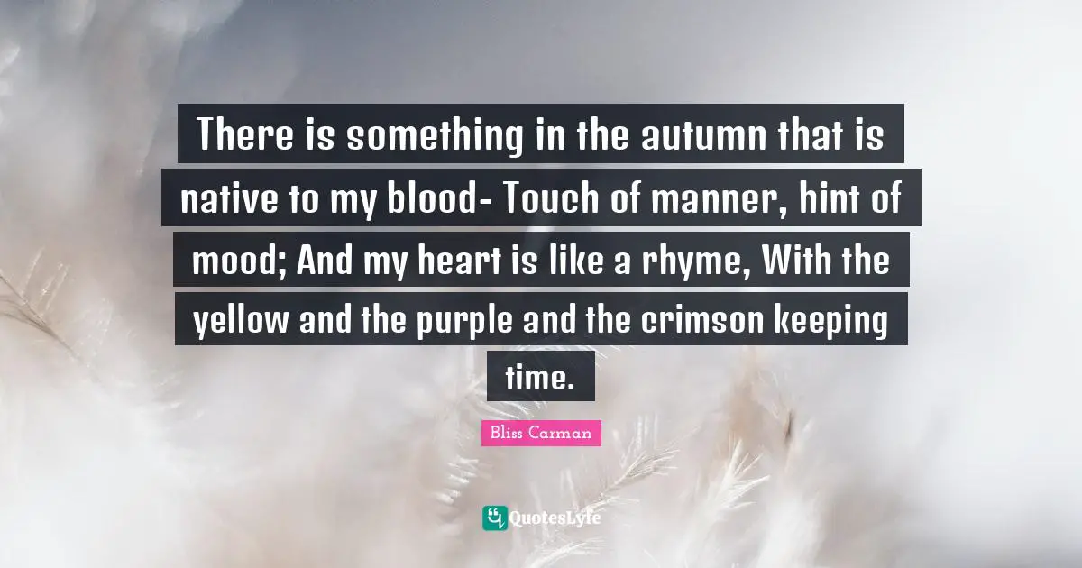 There is something in the autumn that is native to my blood- Touch of manner, hint of mood; And my heart is like a rhyme, With the yellow and the purple and the crimson keeping time.