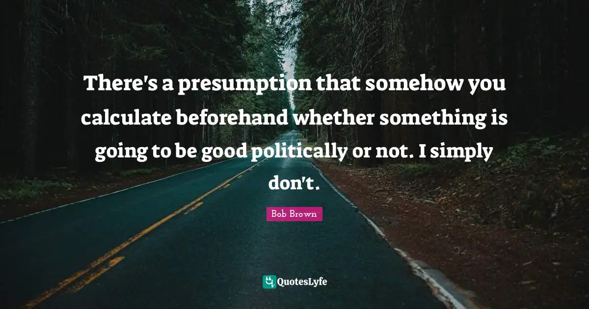 Bob Brown Quotes: "There's a presumption that somehow you calculate beforehand whether something is going to be good politically or not. I simply don't."