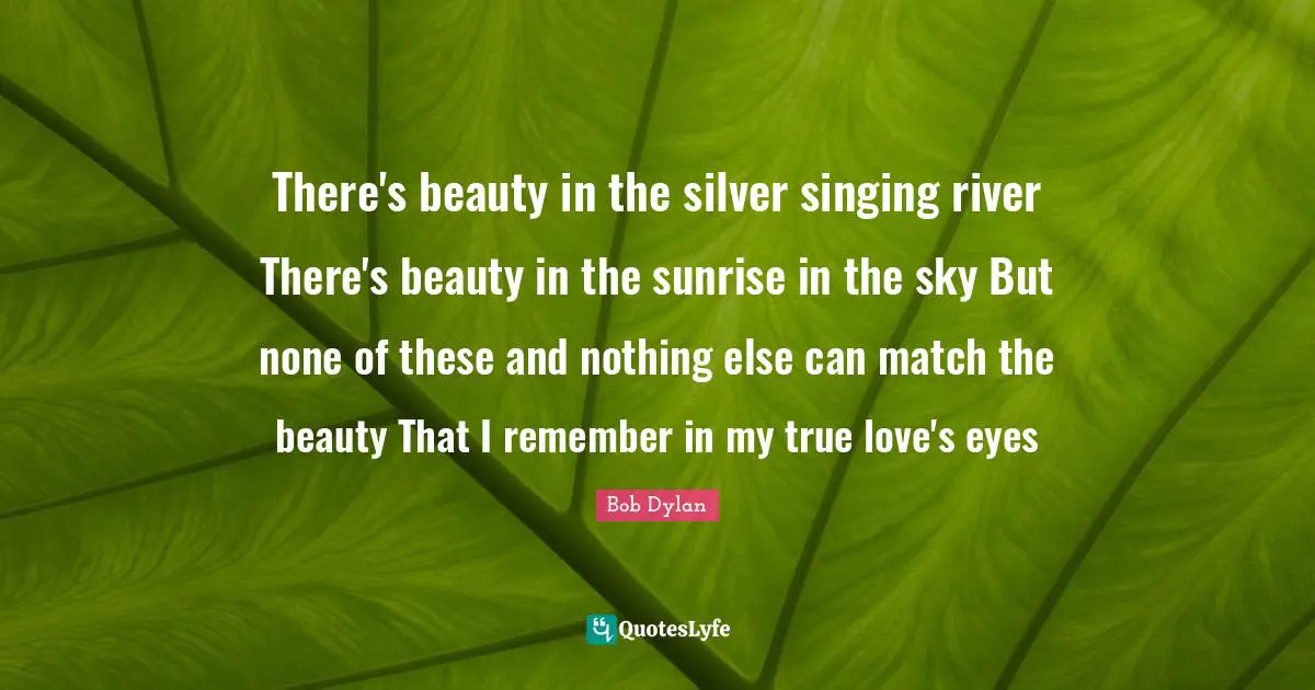 Bob Dylan Quotes: "There's beauty in the silver singing river There's beauty in the sunrise in the sky But none of these and nothing else can match the beauty That I remember in my true love's eyes"