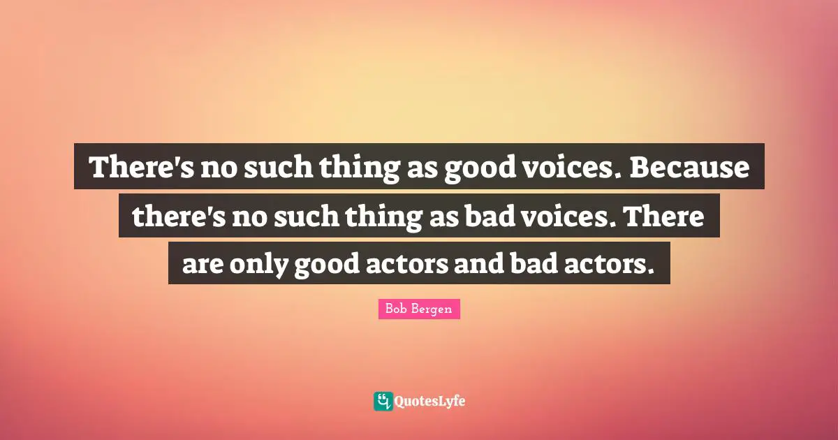There's no such thing as good voices. Because there's no such thing as bad voices. There are only good actors and bad actors.