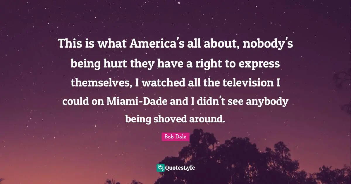 Bob Dole Quotes: "This is what America's all about, nobody's being hurt they have a right to express themselves, I watched all the television I could on Miami-Dade and I didn't see anybody being shoved around."