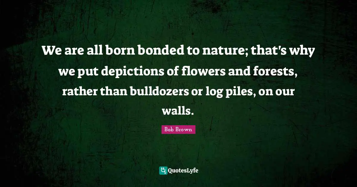 Bob Brown Quotes: "We are all born bonded to nature; that's why we put depictions of flowers and forests, rather than bulldozers or log piles, on our walls."