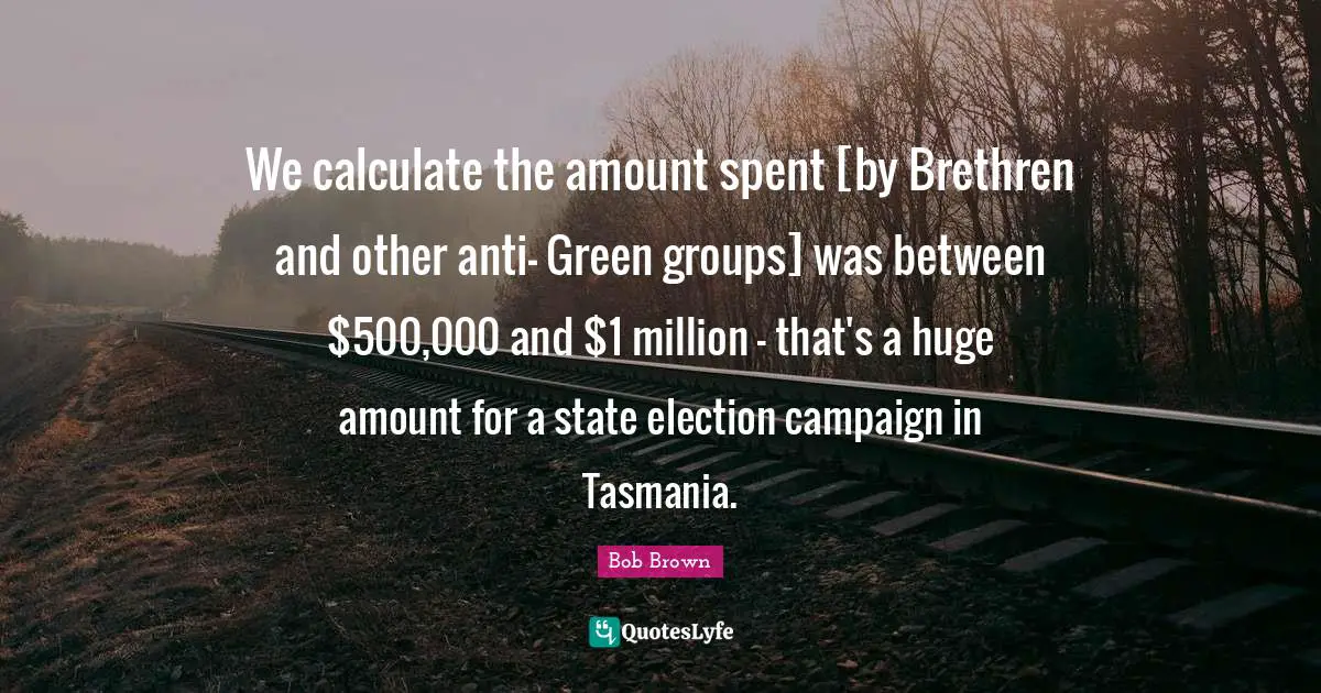 Bob Brown Quotes: "We calculate the amount spent [by Brethren and other anti- Green groups] was between $500,000 and $1 million - that's a huge amount for a state election campaign in Tasmania."