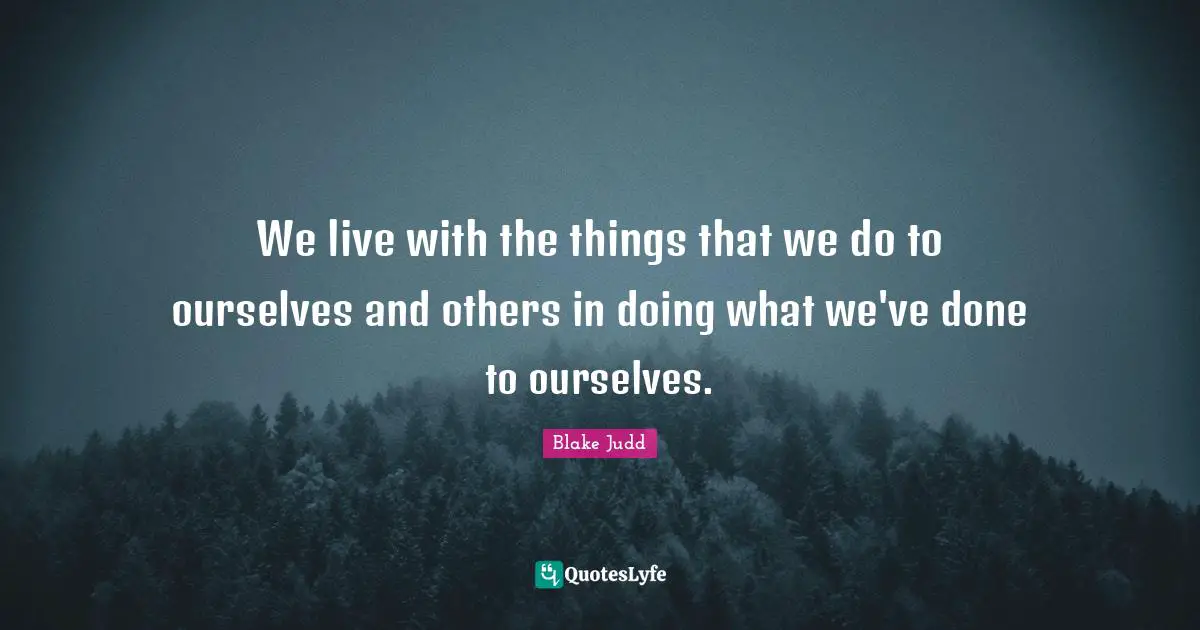 We live with the things that we do to ourselves and others in doing what we've done to ourselves.
