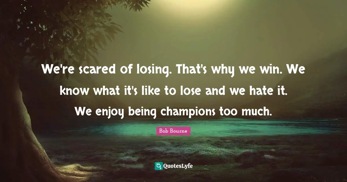 We're scared of losing. That's why we win. We know what it's like to lose and we hate it. We enjoy being champions too much.