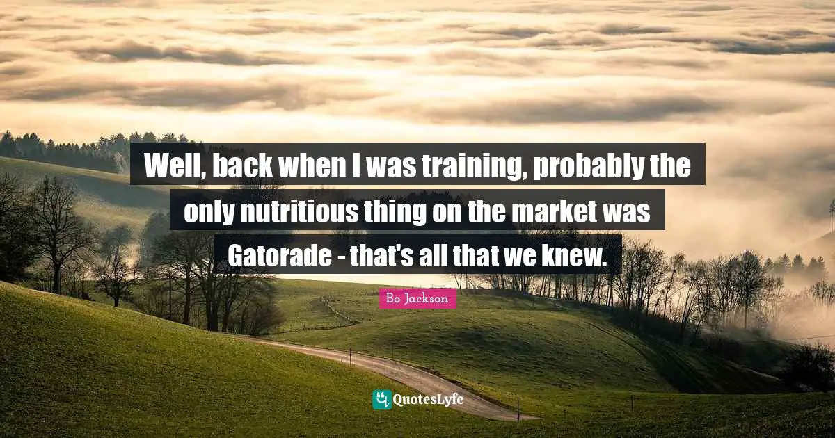 Well, back when I was training, probably the only nutritious thing on the market was Gatorade - that's all that we knew.