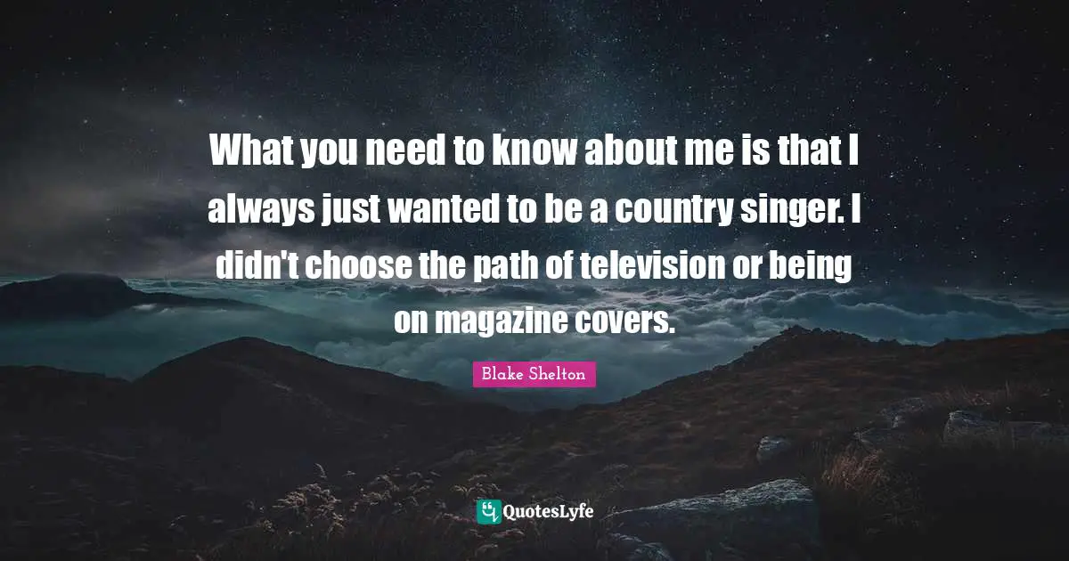 Blake Shelton Quotes: "What you need to know about me is that I always just wanted to be a country singer. I didn't choose the path of television or being on magazine covers."