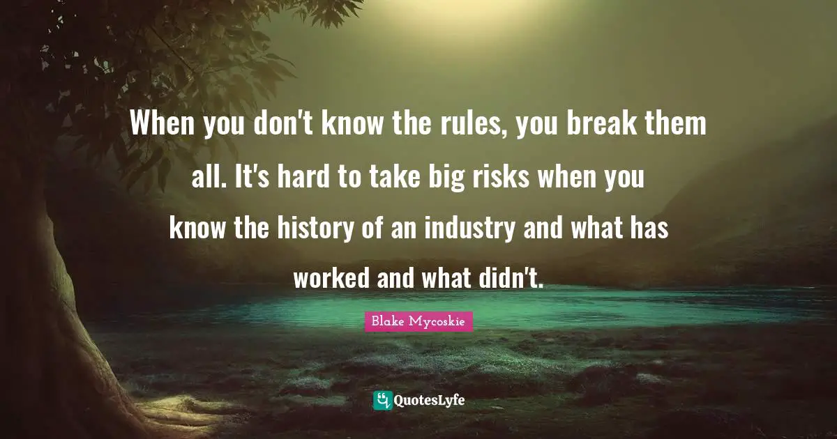 When you don't know the rules, you break them all. It's hard to take big risks when you know the history of an industry and what has worked and what didn't.
