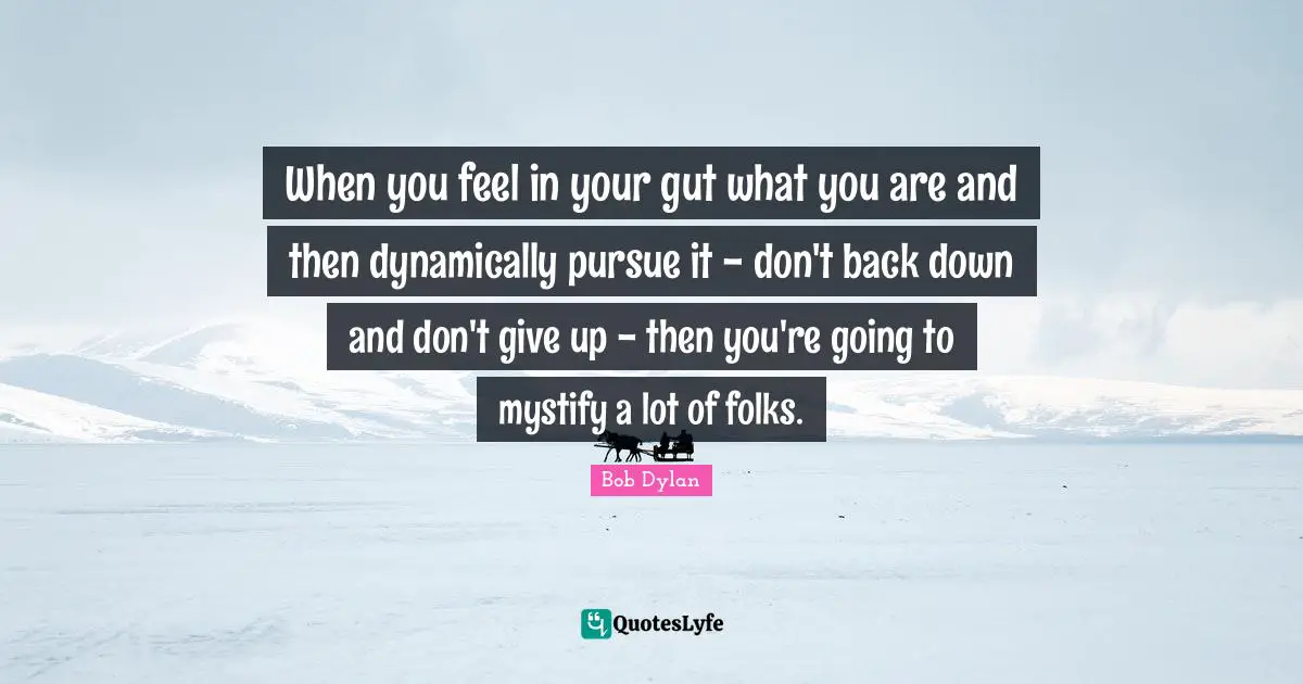 When you feel in your gut what you are and then dynamically pursue it - don't back down and don't give up - then you're going to mystify a lot of folks.