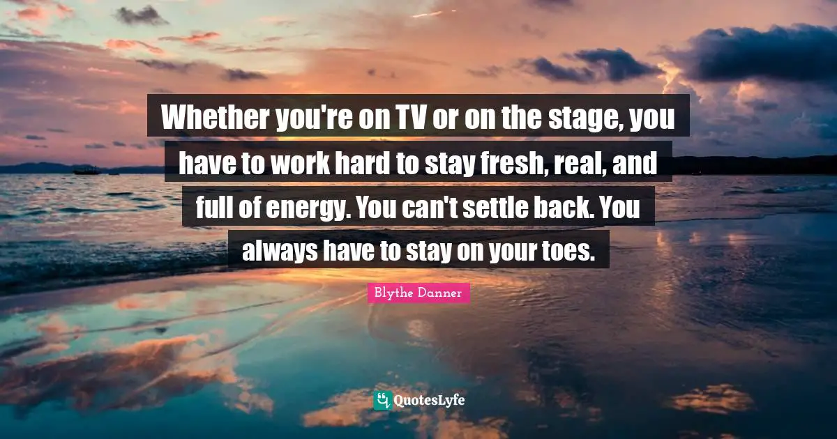 Blythe Danner Quotes: "Whether you're on TV or on the stage, you have to work hard to stay fresh, real, and full of energy. You can't settle back. You always have to stay on your toes."