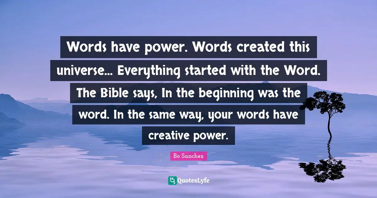 Words have power. Words created this universe... Everything started with the Word. The Bible says, In the beginning was the word. In the same way, your words have creative power.