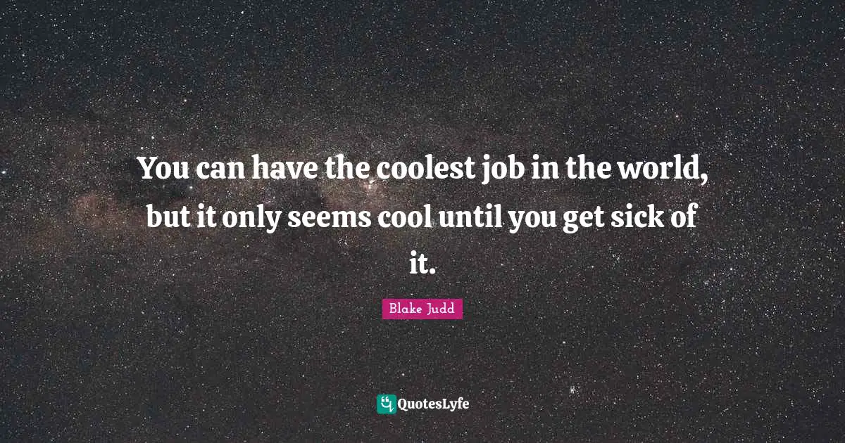 You can have the coolest job in the world, but it only seems cool until you get sick of it.