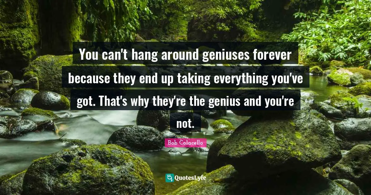 You can't hang around geniuses forever because they end up taking everything you've got. That's why they're the genius and you're not.