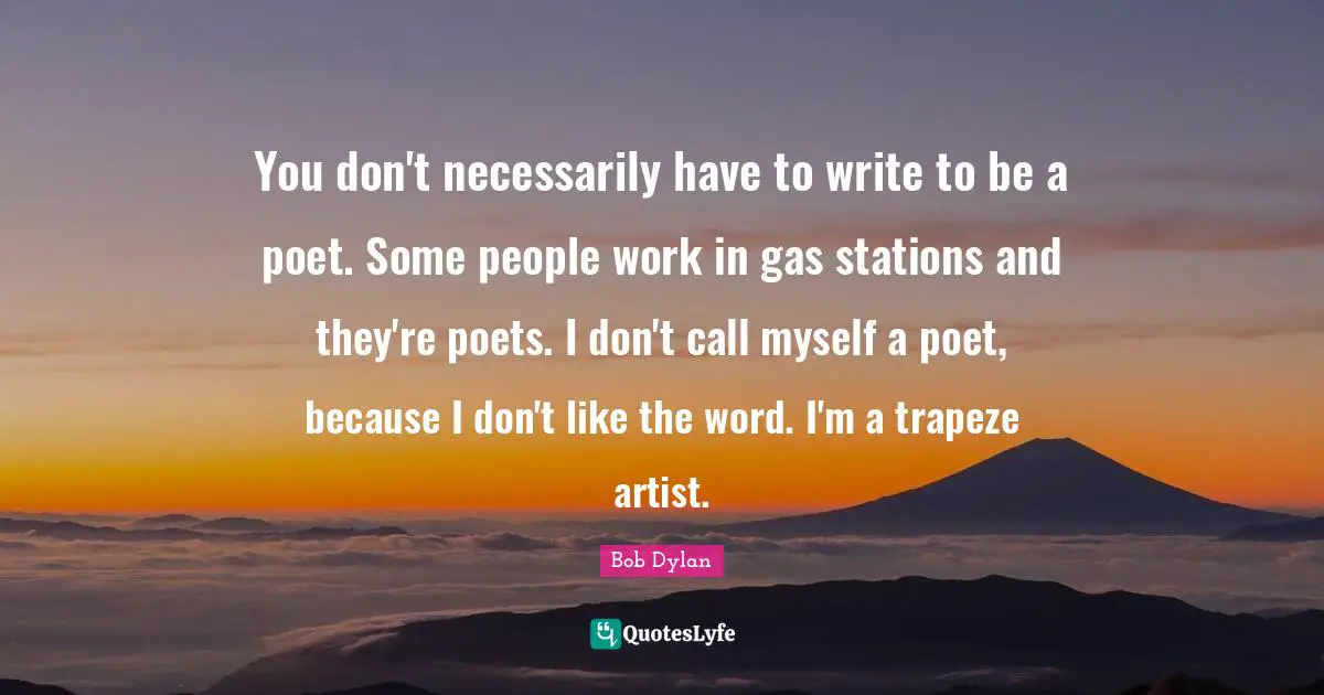 Bob Dylan Quotes: You don't necessarily have to write to be a poet. Some people work in gas stations and they're poets. I don't call myself a poet, because I don't like the word. I'm a trapeze artist.