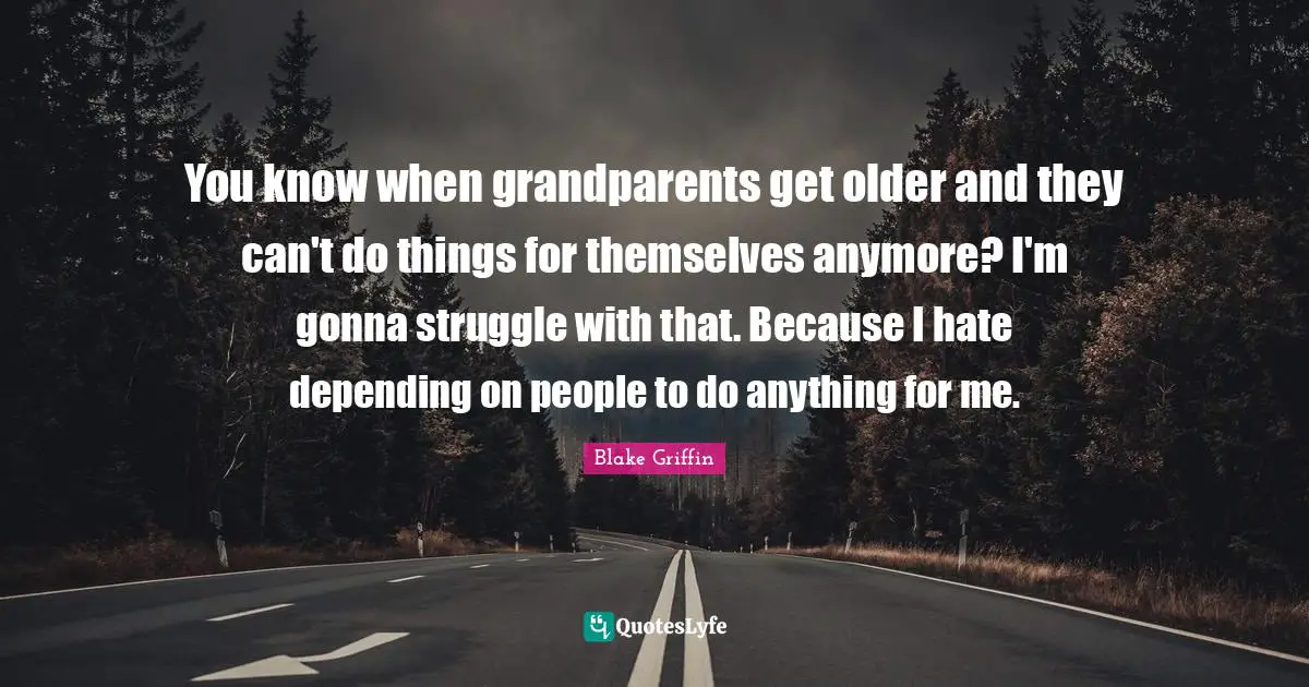 You know when grandparents get older and they can't do things for themselves anymore? I'm gonna struggle with that. Because I hate depending on people to do anything for me.