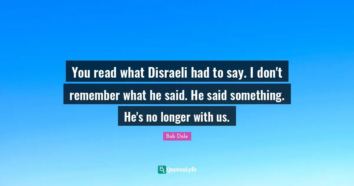 Bob Dole Quotes: "You read what Disraeli had to say. I don't remember what he said. He said something. He's no longer with us."