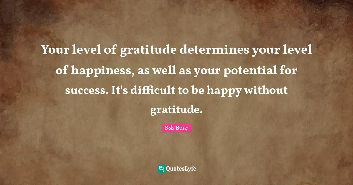 Your level of gratitude determines your level of happiness, as well as your potential for success. It's difficult to be happy without gratitude.