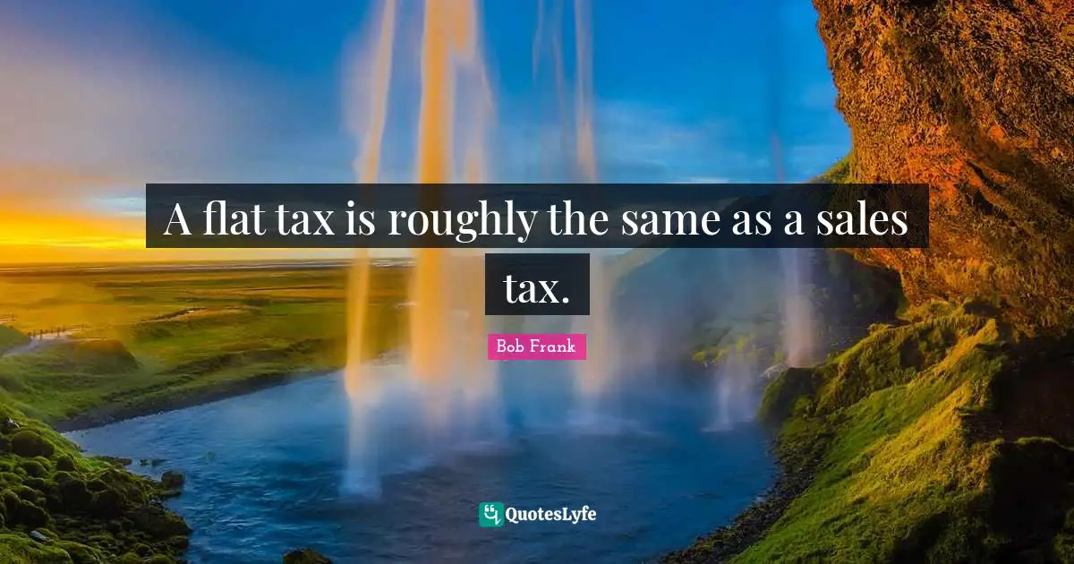 A flat tax is roughly the same as a sales tax.