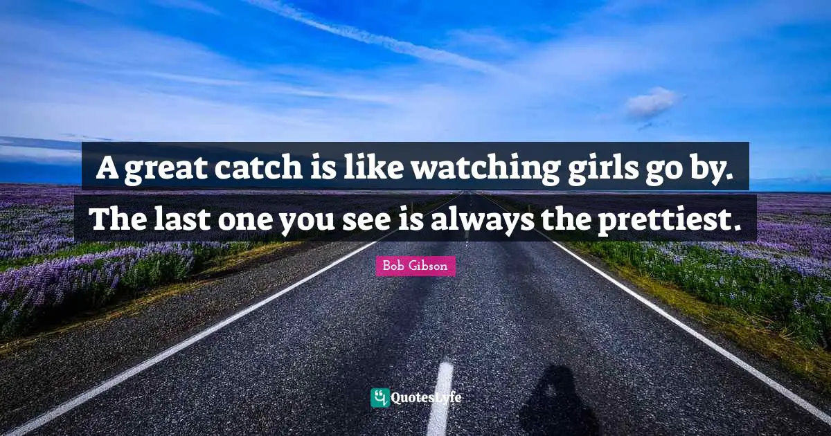 A great catch is like watching girls go by. The last one you see is always the prettiest.