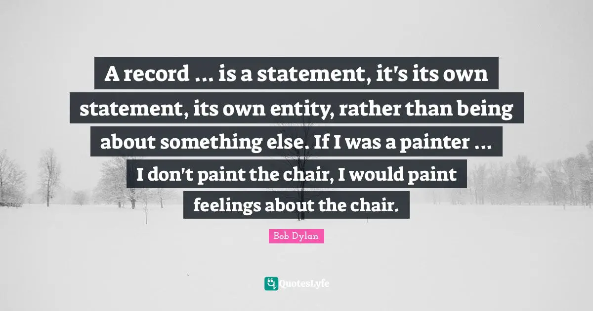 A record ... is a statement, it's its own statement, its own entity, rather than being about something else. If I was a painter ... I don't paint the chair, I would paint feelings about the chair.
