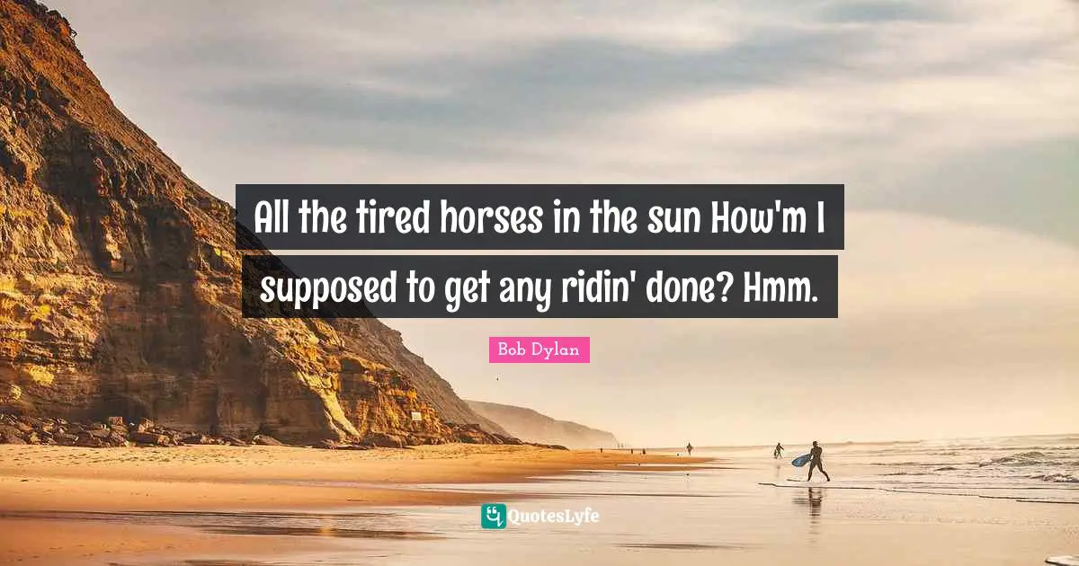 All the tired horses in the sun How'm I supposed to get any ridin' done? Hmm.