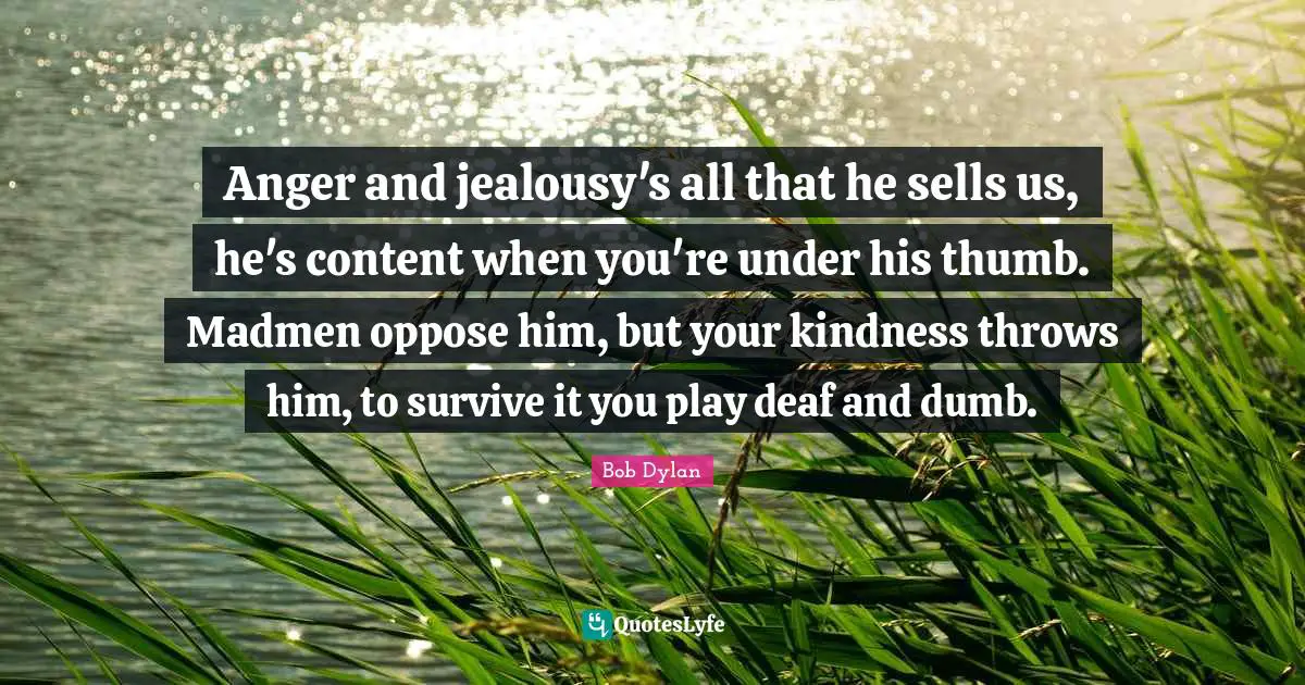 Anger and jealousy's all that he sells us, he's content when you're under his thumb. Madmen oppose him, but your kindness throws him, to survive it you play deaf and dumb.