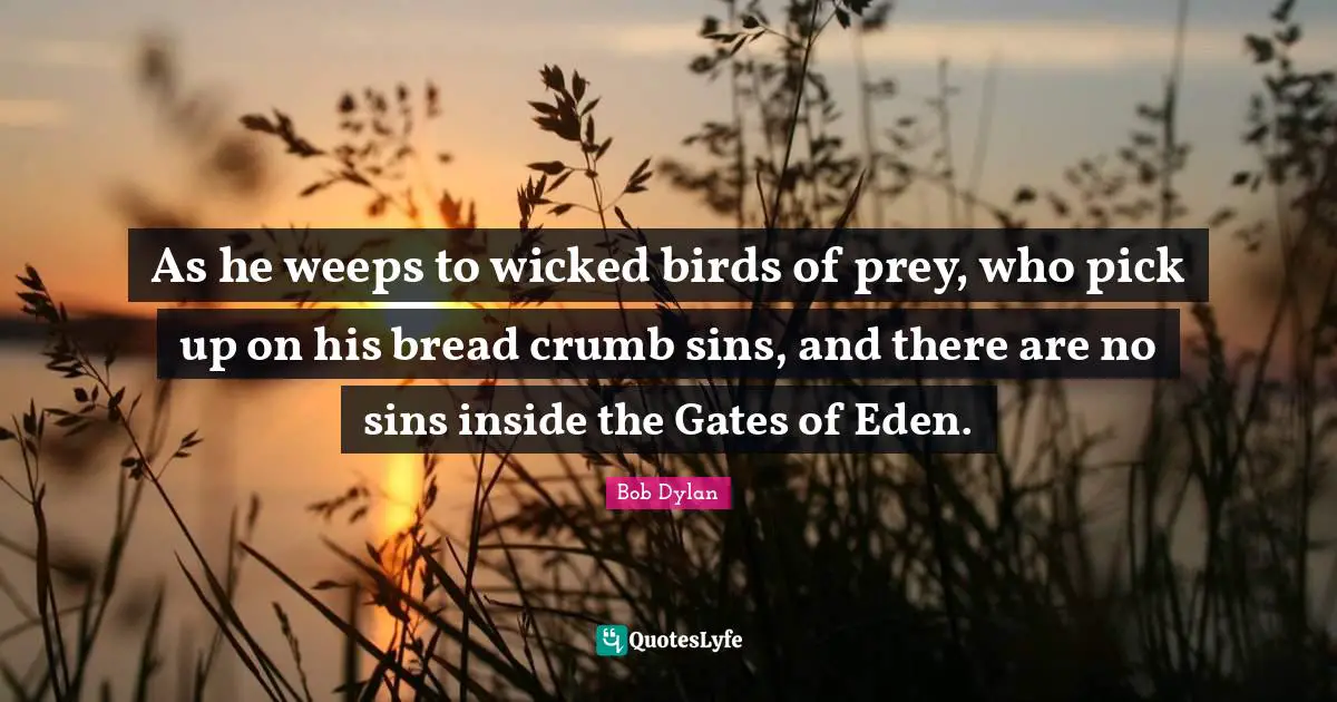 As he weeps to wicked birds of prey, who pick up on his bread crumb sins, and there are no sins inside the Gates of Eden.