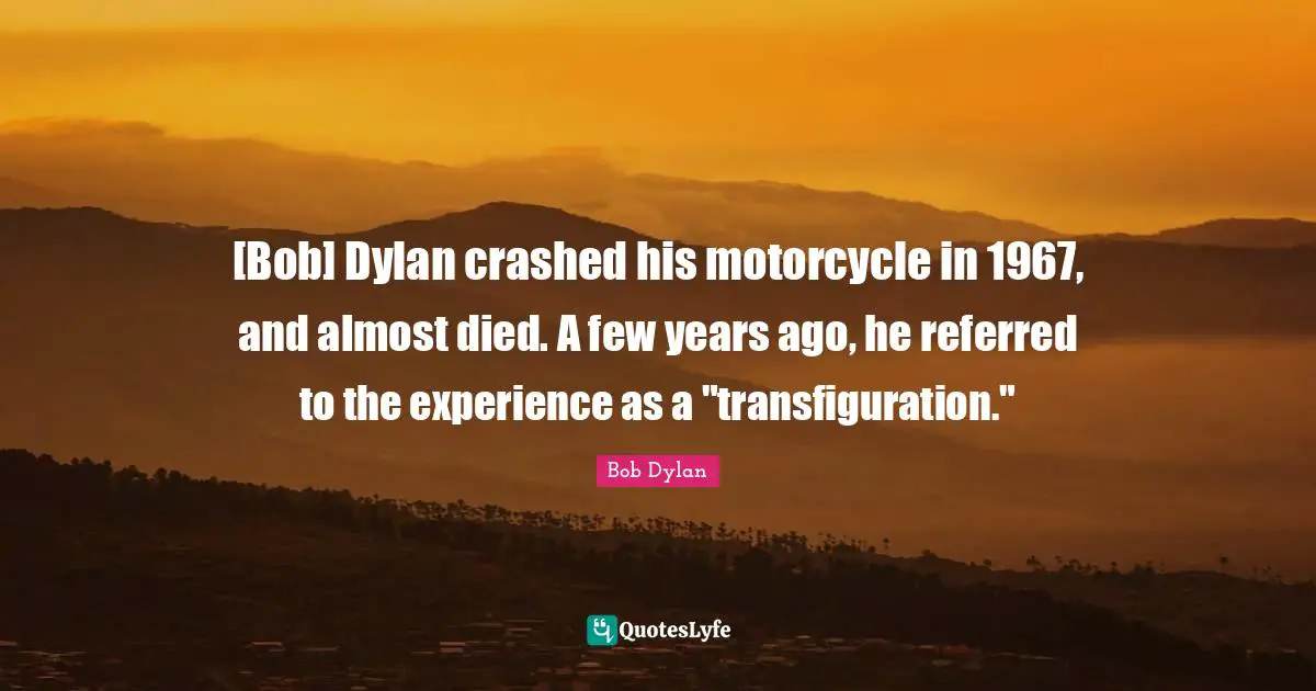 [Bob] Dylan crashed his motorcycle in 1967, and almost died. A few years ago, he referred to the experience as a "transfiguration."
