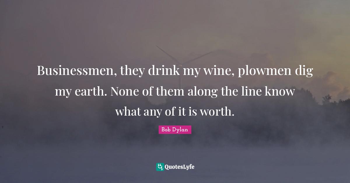 Businessmen, they drink my wine, plowmen dig my earth. None of them along the line know what any of it is worth.
