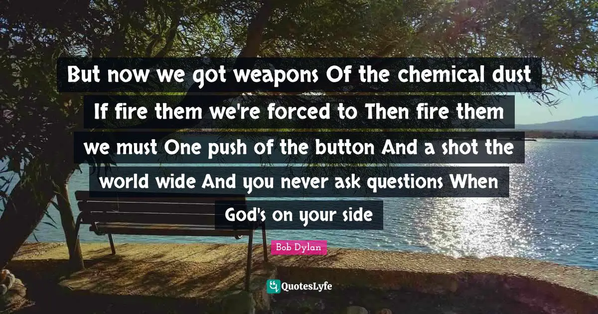 But now we got weapons Of the chemical dust If fire them we're forced to Then fire them we must One push of the button And a shot the world wide And you never ask questions When God's on your side