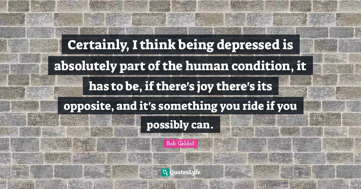 Certainly, I think being depressed is absolutely part of the human condition, it has to be, if there's joy there's its opposite, and it's something you ride if you possibly can.
