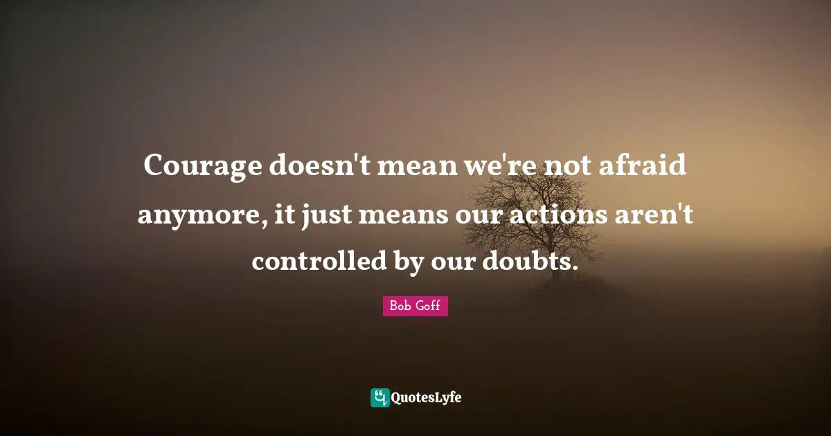 Actions Quotes: "Courage doesn't mean we're not afraid anymore, it just means our actions aren't controlled by our doubts."